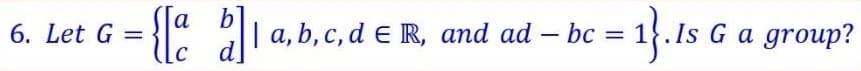 6. Let G
= {[a b]1 a,b,c,d € R,
| a, b, c, d € R, and ad — bc =
-
d
= 1}. Is
Is G a group?