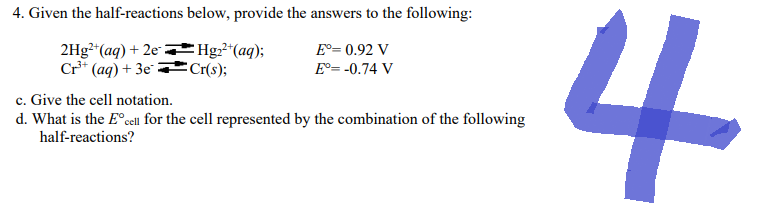 4. Given the half-reactions below, provide the answers to the following:
Eº= 0.92 V
2Hg²+ (aq) + 2eHg₂²+ (aq);
Cr³+ (aq) + 3e
Cr(s);
Eº= -0.74 V
c. Give the cell notation.
d. What is the Eºcell for the cell represented by the combination of the following
half-reactions?
4