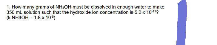 1. How many grams of NH4OH must be dissolved in enough water to make
350 mL solution such that the hydroxide ion concentration is 5.2 x 10-11?
(k NH4OH = 1.8 x 10-5)