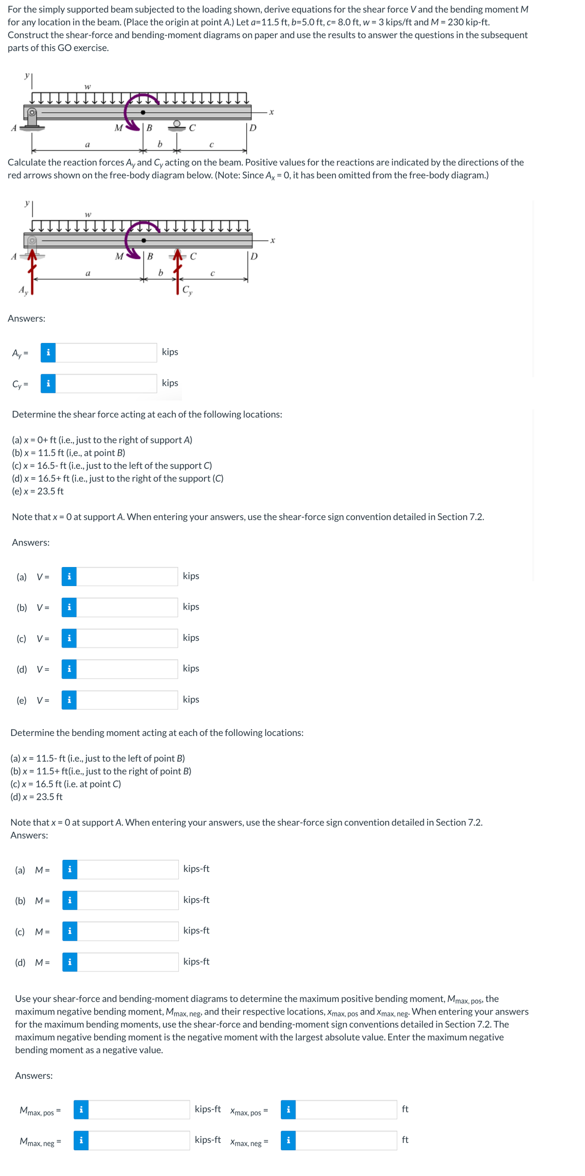 For the simply supported beam subjected to the loading shown, derive equations for the shear force V and the bending moment M
for any location in the beam. (Place the origin at point A.) Let a=11.5 ft, b=5.0 ft, c= 8.0 ft, w = 3 kips/ft and M = 230 kip-ft.
Construct the shear-force and bending-moment diagrams on paper and use the results to answer the questions in the subsequent
parts of this GO exercise.
Answers:
Ay=
Cy=
b
Calculate the reaction forces Ay and Cy acting on the beam. Positive values for the reactions are indicated by the directions of the
red arrows shown on the free-body diagram below. (Note: Since Ax = 0, it has been omitted from the free-body diagram.)
"
i
i
(a)
Answers:
(c)
V =
(b) V= i
V=
(e) V=
(d) V= i
(a) M =
(b) M =
(c) M=
(d) M =
Determine the shear force acting at each of the following locations:
(a) x = 0+ ft (i.e., just to the right of support A)
(b)x= 11.5 ft (i,e., at point B)
(c) x = 16.5-ft (i.e., just to the left of the support C)
(d) x = 16.5+ ft (i.e., just to the right of the support (C)
(e) x = 23.5 ft
i
Note that x = 0 at support A. When entering your answers, use the shear-force sign convention detailed in Section 7.2.
Answers:
i
Mmax, pos
Mmax, neg
i
=
W
i
i
a
i
W
i
M
a
i
B
M
B
*
b
kips
Determine the bending moment acting at each of the following locations:
(a) x = 11.5- ft (i.e., just to the left of point B)
(b) x = 11.5+ ft(i.e., just to the right of point B)
(c) x = 16.5 ft (i.e. at point C)
(d) x = 23.5 ft
kips
Note that x = 0 at support A. When entering your answers, use the shear-force sign convention detailed in Section 7.2.
Answers:
kips
kips
kips
kips
kips
с
kips-ft
с
kips-ft
x
kips-ft
pos,
Use your shear-force and bending-moment diagrams to determine the maximum positive bending moment, Mmax, the
maximum negative bending moment, Mmax, neg, and their respective locations, Xmax, pos
and Xmax, neg.
When entering your answers
for the maximum bending moments, use the shear-force and bending-moment sign conventions detailed in Section 7.2. The
maximum negative bending moment is the negative moment with the largest absolute value. Enter the maximum negative
bending moment as a negative value.
kips-ft
x
kips-ft Xmax, pos
kips-ft Xmax, neg
i
i
ft