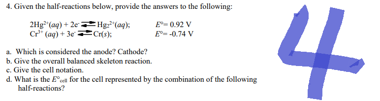 4. Given the half-reactions below, provide the answers to the following:
Eº= 0.92 V
2Hg²+ (aq) + 2e
Cr³+ (aq) + 3e
Hg₂²+ (aq);
Cr(s);
E°= -0.74 V
a. Which is considered the anode? Cathode?
b. Give the overall balanced skeleton reaction.
c. Give the cell notation.
d. What is the Eºcell for the cell represented by the combination of the following
half-reactions?
4