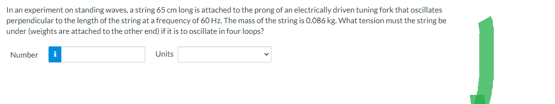 In an experiment on standing waves, a string 65 cm long is attached to the prong of an electrically driven tuning fork that oscillates
perpendicular to the length of the string at a frequency of 60 Hz. The mass of the string is 0.086 kg. What tension must the string be
under (weights are attached to the other end) if it is to oscillate in four loops?
Number i
Units