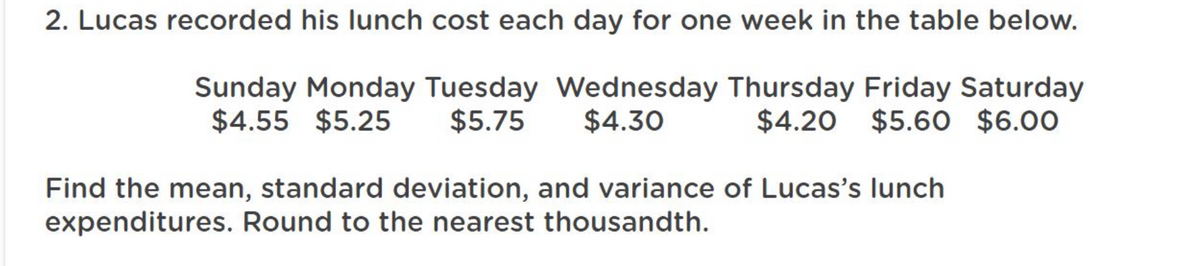 2. Lucas recorded his lunch cost each day for one week in the table below.
Sunday Monday Tuesday Wednesday Thursday Friday Saturday
$4.55 $5.25
$5.75 $4.30
$4.20 $5.60 $6.00
Find the mean, standard deviation, and variance of Lucas's lunch
expenditures. Round to the nearest thousandth.