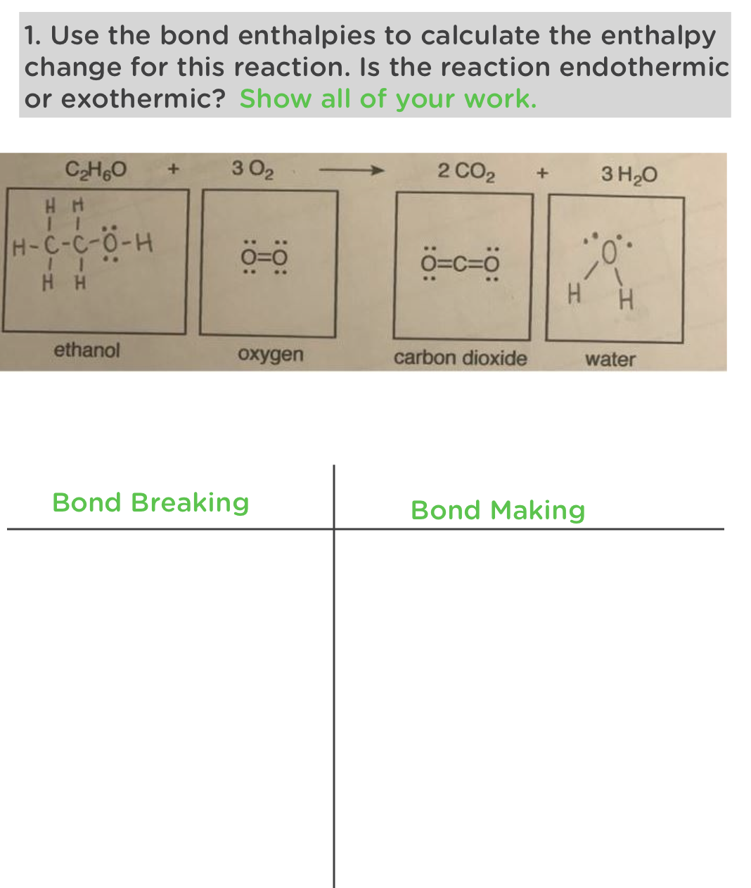 1. Use the bond enthalpies to calculate the enthalpy
change for this reaction. Is the reaction endothermic
or exothermic? Show all of your work.
C₂HO +
302
HH
H-C-C-O-H
HH
0=0
2 CO2 +
3 H₂O
O=C=0
-0%
H
ethanol
oxygen
carbon dioxide
water
Bond Breaking
Bond Making