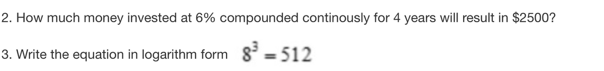 2. How much money invested at 6% compounded continously for 4 years will result in $2500?
3. Write the equation in logarithm form 8³ = 512