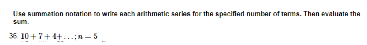 Use summation notation to write each arithmetic series for the specified number of terms. Then evaluate the
sum.
36. 10+7+4+...; n = 5
