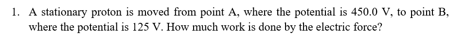 1. A stationary proton is moved from point A, where the potential is 450.0 V, to point B,
where the potential is 125 V. How much work is done by the electric force?