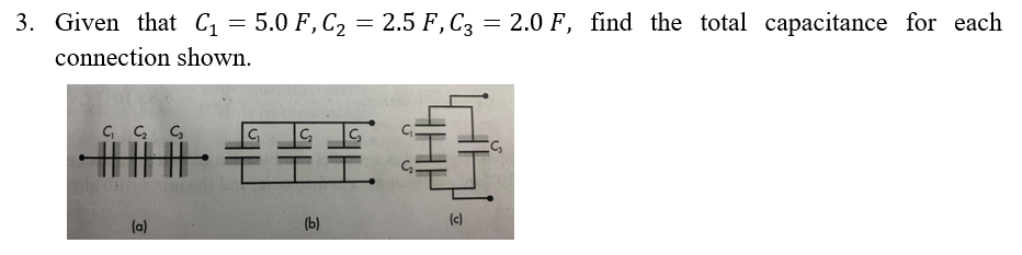 3. Given that C₁ = 5.0 F, C₂ = 2.5 F, C3 = 2.0 F, find the total capacitance for each
connection shown.
C₁ C₂ C₂
THE
(a)
€
E
C₂
(b)
(c)
S