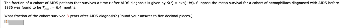 The fraction of a cohort of AIDS patients that survives a time t after AIDS diagnosis is given by S(t)
1986 was found to be T = 6.4 months.
aver
=
exp(-kt). Suppose the mean survival for a cohort of hemophiliacs diagnosed with AIDS before
What fraction of the cohort survived 3 years after AIDS diagnosis? (Round your answer to five decimal places.)