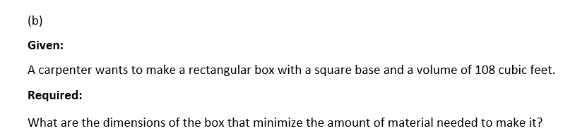 (b)
Given:
A carpenter wants to make a rectangular box with a square base and a volume of 108 cubic feet.
Required:
What are the dimensions of the box that minimize the amount of material needed to make it?