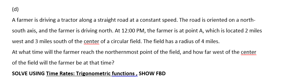 (d)
A farmer is driving a tractor along a straight road at a constant speed. The road is oriented on a north-
south axis, and the farmer is driving north. At 12:00 PM, the farmer is at point A, which is located 2 miles
west and 3 miles south of the center of a circular field. The field has a radius of 4 miles.
At what time will the farmer reach the northernmost point of the field, and how far west of the center
of the field will the farmer be at that time?
SOLVE USING Time Rates: Trigonometric functions, SHOW FBD