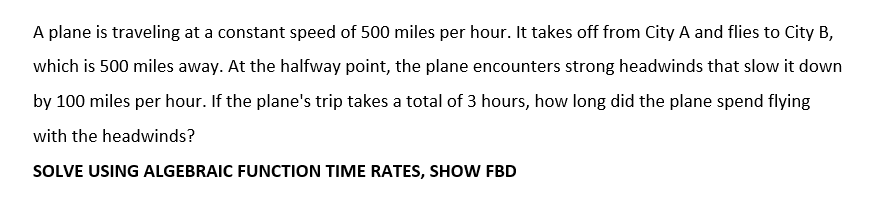 A plane is traveling at a constant speed of 500 miles per hour. It takes off from City A and flies to City B,
which is 500 miles away. At the halfway point, the plane encounters strong headwinds that slow it down
by 100 miles per hour. If the plane's trip takes a total of 3 hours, how long did the plane spend flying
with the headwinds?
SOLVE USING ALGEBRAIC FUNCTION TIME RATES, SHOW FBD