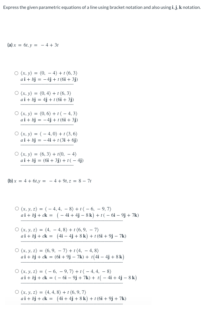 Express the given parametric equations of a line using bracket notation and also using i, j, k notation.
(a) x = 6t, y = - 4 + 3t
O (x, y) = (0, 4) +1 (6,3)
ai + bj = -4j + t (6i + 3j)
O (x, y) = (0, 4) + t (6, 3)
ai + bj = 4j+ t (6i + 3j)
O (x, y) = (0, 6) + (-4, 3)
ai + bj = − 4j + t (6i + 3j)
O(x, y) =(4,0) + t (3,6)
ai + bj = −4i + t (3i + 6j)
O (x, y) = (6,3)+1(0, - 4)
ai + bj (6i + 3j) +t(-4j)
(b)x= 4 + 6t,y=4+9t, z = 87t
O (x, y, z) = (-4, 4, − 8) +1(-6,
ai + bj + ck =
9,7)
( − 4i + 4j - 8 k) + t ( − 6i - 9j + 7k)
O (x, y, z) = (4,
ai + bj + ck =
4, 8) + t (6, 9, - 7)
(4i − 4j + 8 k) + t (6i + 9j – 7k)
O (x, y, z) = (6,9,
−7) +1(4, - 4,8)
ai + bj + ck = (6i + 9j − 7k) + t(4i - 4j + 8k)
O (x, y, z) = (-6, 9, 7) + 1 - 4, 4, 8)
ai+bj + ck = ( – 6i – 9j + 7k) + t( − 4i + 4j − 8k)
O (x, y, z) = (4, 4, 8) + t (6,9,7)
ai + bj + ck = (4i +4j + 8 k) + t (6i + 9j + 7k)