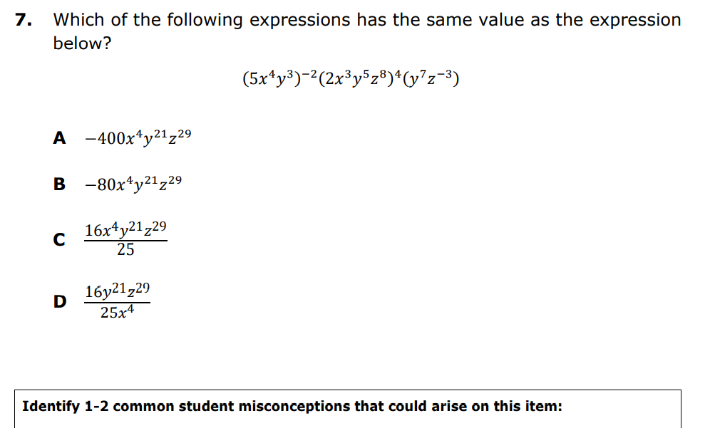 7.
Which of the following expressions has the same value as the expression
below?
(5x*y³)-2(2x³y$z®)*v?z=3)
A -400x*y²1z29
в -80х4у21z29
16x4y21z29
25
16y21,29
25x4
D
Identify 1-2 common student misconceptions that could arise on this item:
