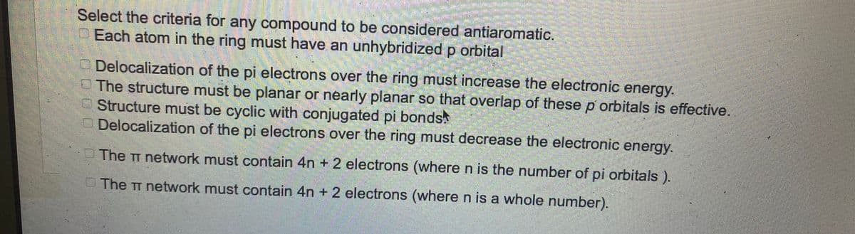 Select the criteria for any compound to be considered antiaromatic.
Each atom in the ring must have an unhybridized p orbital
GOGO
Delocalization of the pi electrons over the ring must increase the electronic energy.
The structure must be planar or nearly planar so that overlap of these p orbitals is effective.
Structure must be cyclic with conjugated pi bonds.
Delocalization of the pi electrons over the ring must decrease the electronic energy.
The TT network must contain 4n+ 2 electrons (where n is the number of pi orbitals).
The TT network must contain 4n+ 2 electrons (where n is a whole number).