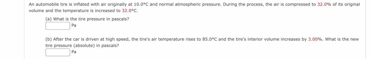 An automobile tire is inflated with air originally at 10.0°C and normal atmospheric pressure. During the process, the air is compressed to 32.0% of its original
volume and the temperature is increased to 32.0°C.
(a) What is the tire pressure in pascals?
Pa
(b) After the car is driven at high speed, the tire's air temperature rises to 85.0°C and the tire's interior volume increases by 3.00%. What is the new
tire pressure (absolute) in pascals?
Pa