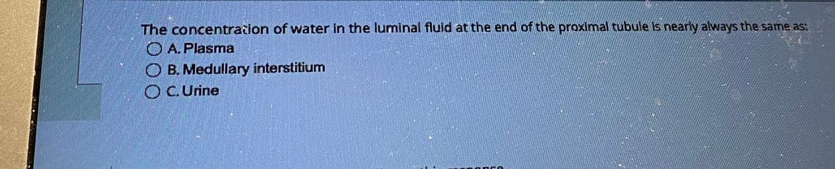 The concentration of water in the luminal fluid at the end of the proximal tubule is nearly always the same as:
A. Plasma
OB. Medullary interstitium
C. Urine