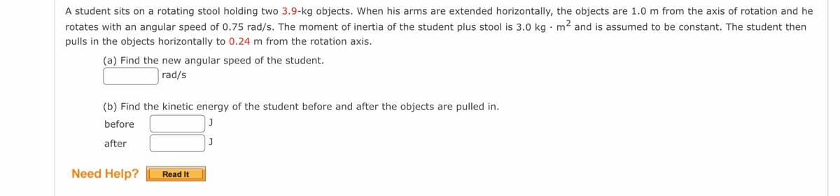 A student sits on a rotating stool holding two 3.9-kg objects. When his arms are extended horizontally, the objects are 1.0 m from the axis of rotation and he
rotates with an angular speed of 0.75 rad/s. The moment of inertia of the student plus stool is 3.0 kg. m² and is assumed to be constant. The student then
pulls in the objects horizontally to 0.24 m from the rotation axis.
(a) Find the new angular speed of the student.
rad/s
(b) Find the kinetic energy of the student before and after the objects are pulled in.
before
J
after
Need Help?
Read It