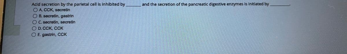 Acid secretion by the parietal cell is inhibited by
A. CCK, secretin
B. secretin, gastrin
C. secretin, secretin
D. CCK, CCK
E. gastrin, CCK
and the secretion of the pancreatic digestive enzymes is initiated by