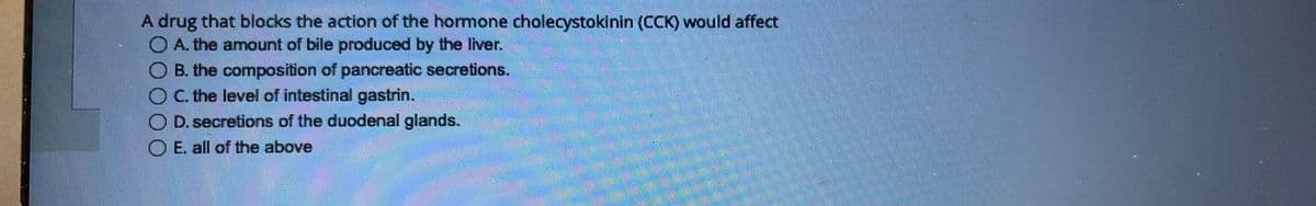 A drug that blocks the action of the hormone cholecystokinin (CCK) would affect
A. the amount of bile produced by the liver.
B. the composition of pancreatic secretions.
OC. the level of intestinal gastrin.
OD. secretions of the duodenal glands.
OE. all of the above