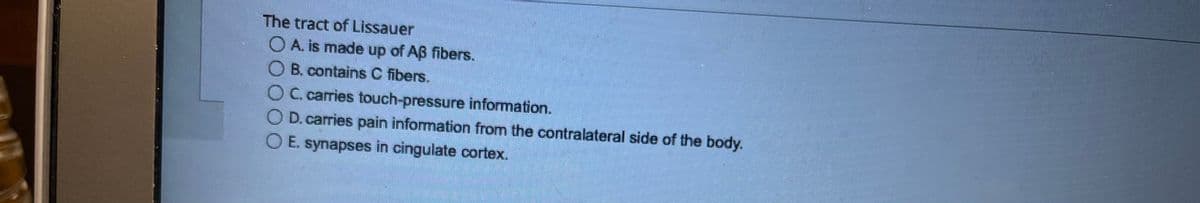 The tract of Lissauer
O A. is made up of Aß fibers.
B. contains C fibers.
OC. carries touch-pressure information.
D. carries pain information from the contralateral side of the body.
O E. synapses in cingulate cortex.