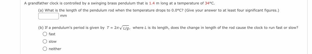 A grandfather clock is controlled by a swinging brass pendulum that is 1.4 m long at a temperature of 34°C.
(a) What is the length of the pendulum rod when the temperature drops to 0.0°C? (Give your answer to at least four significant figures.)
mm
(b) If a pendulum's period is given by T = 2√/g, where L is its length, does the change in length of the rod cause the clock to run fast or slow?
fast
slow
neither