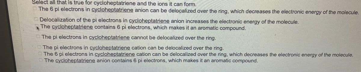 Select all that is true for cycloheptatriene and the ions it can form.
The 6 pi electrons in cycloheptatriene anion can be delocalized over the ring, which decreases the electronic energy of the molecule.
Delocalization of the pi electrons in cycloheptatriene anion increases the electronic energy of the molecule.
The cycloheptatriene contains 6 pi electrons, which makes it an aromatic compound.
The pi electrons in cycloheptatriene cannot be delocalized over the ring.
The pi electrons in cycloheptatriene cation can be delocalized over the ring.
The 6 pi electrons in cycloheptatriene cation can be delocalized over the ring, which decreases the electronic energy of the molecule.
The cycloheptatriene anion contains 6 pi electrons, which makes it an aromatic compound.