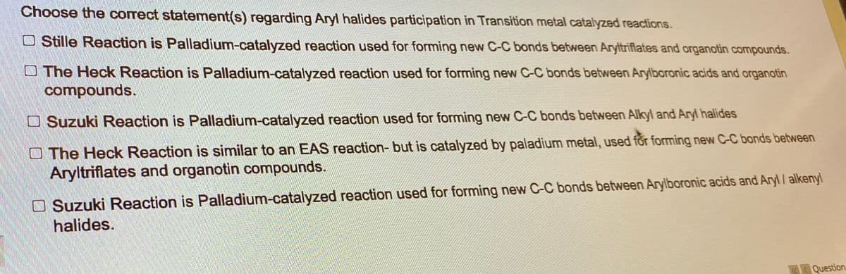 Choose the correct statement(s) regarding Aryl halides participation in Transition metal catalyzed reactions.
Stille Reaction is Palladium-catalyzed reaction used for forming new C-C bonds between Aryltriflates and organotin compounds.
The Heck Reaction is Palladium-catalyzed reaction used for forming new C-C bonds between Arylboronic acids and organotin
compounds.
Suzuki Reaction is Palladium-catalyzed reaction used for forming new C-C bonds between Alkyl and Aryl halides
The Heck Reaction is similar to an EAS reaction- but is catalyzed by paladium metal, used for forming new C-C bonds between
Aryltriflates and organotin compounds.
Suzuki Reaction is Palladium-catalyzed reaction used for forming new C-C bonds between Arylboronic acids and Aryl/alkenyl
halides.
«Question