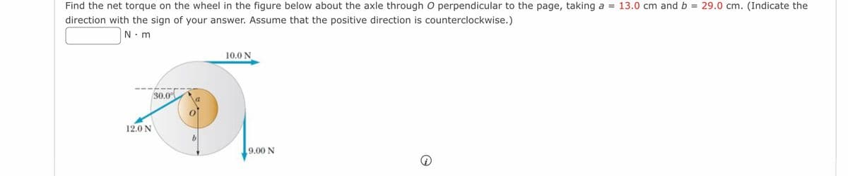 =
© 29.0 cm. (Indicate the
Find the net torque on the wheel in the figure below about the axle through O perpendicular to the page, taking a = 13.0 cm and b
direction with the sign of your answer. Assume that the positive direction is counterclockwise.)
N.m
12.0 N
30.0%
10.0 N
9.00 N