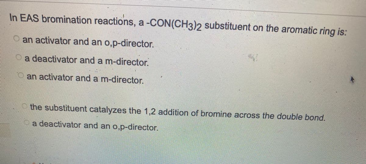 In EAS bromination reactions, a -CON(CH3)2 substituent on the aromatic ring is:
an activator and an o,p-director.
a deactivator and a m-director.
an activator and a m-director.
the substituent catalyzes the 1,2 addition of bromine across the double bond.
a deactivator and an o,p-director.
G