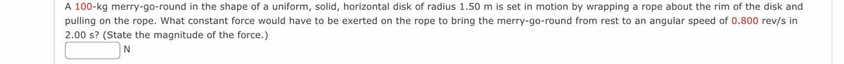 A 100-kg merry-go-round in the shape of a uniform, solid, horizontal disk of radius 1.50 m is set in motion by wrapping a rope about the rim of the disk and
pulling on the rope. What constant force would have to be exerted on the rope to bring the merry-go-round from rest to an angular speed of 0.800 rev/s in
2.00 s? (State the magnitude of the force.)
N