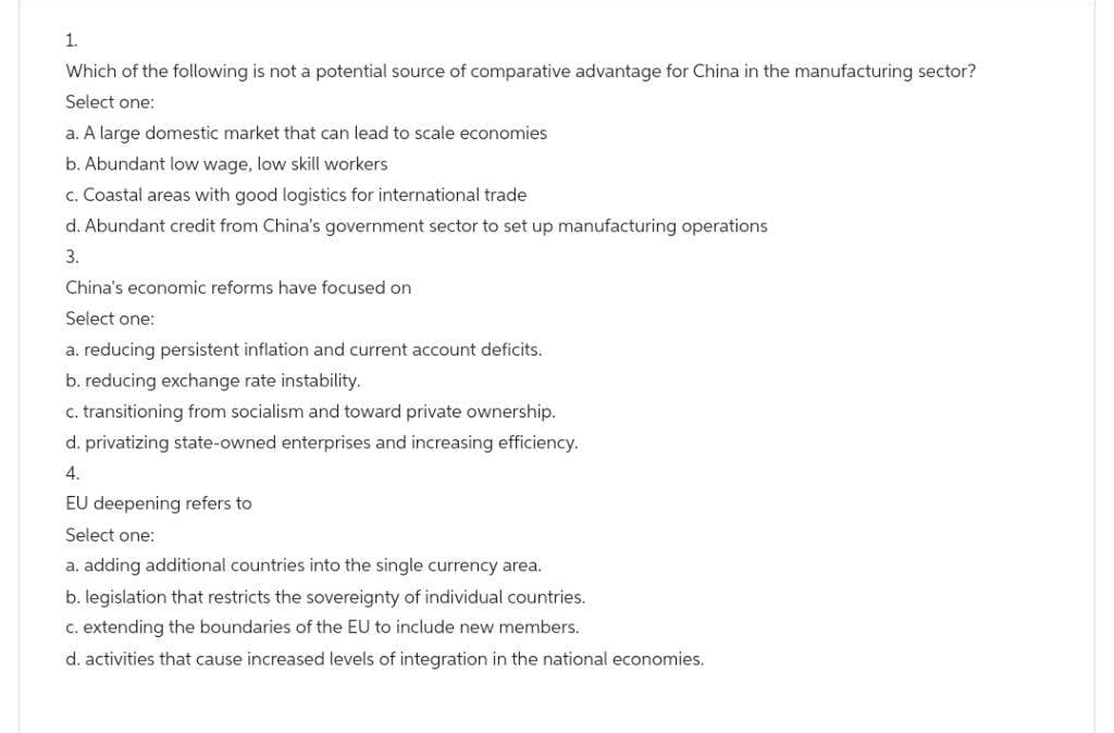 1.
Which of the following is not a potential source of comparative advantage for China in the manufacturing sector?
Select one:
a. A large domestic market that can lead to scale economies
b. Abundant low wage, low skill workers
c. Coastal areas with good logistics for international trade
d. Abundant credit from China's government sector to set up manufacturing operations
3.
China's economic reforms have focused on
Select one:
a. reducing persistent inflation and current account deficits.
b. reducing exchange rate instability.
c. transitioning from socialism and toward private ownership.
d. privatizing state-owned enterprises and increasing efficiency.
4.
EU deepening refers to
Select one:
a. adding additional countries into the single currency area.
b. legislation that restricts the sovereignty of individual countries.
c. extending the boundaries of the EU to include new members.
d. activities that cause increased levels of integration in the national economies.