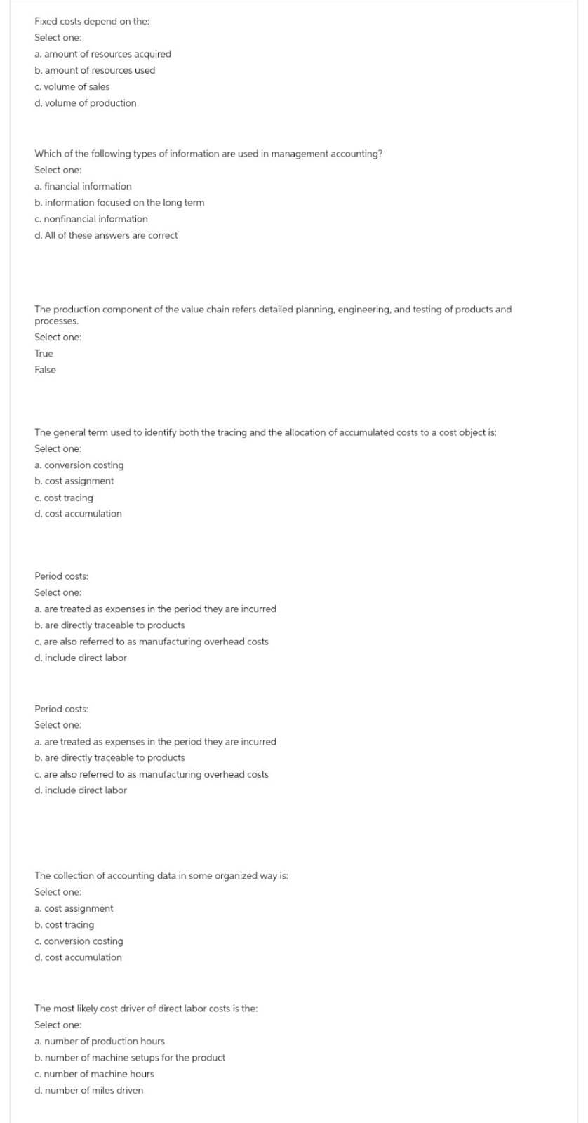 Fixed costs depend on the:
Select one:
a. amount of resources acquired
b. amount of resources used
c. volume of sales
d. volume of production
Which of the following types of information are used in management accounting?
Select one:
a. financial information
b. information focused on the long term
c. nonfinancial information
d. All of these answers are correct
The production component of the value chain refers detailed planning, engineering, and testing of products and
processes.
Select one:
True
False
The general term used to identify both the tracing and the allocation of accumulated costs to a cost object is:
Select one:
a. conversion costing
b. cost assignment
c. cost tracing
d. cost accumulation.
Period costs:
Select one:
a. are treated as expenses in the period they are incurred
b. are directly traceable to products
c. are also referred to as manufacturing overhead costs
d. include direct labor
Period costs:
Select one:
a. are treated as expenses in the period they are incurred
b. are directly traceable to products
c. are also referred to as manufacturing overhead costs
d. include direct labor
The collection of accounting data in some organized way is:
Select one:
a. cost assignment
b. cost tracing
c. conversion costing
d. cost accumulation
The most likely cost driver of direct labor costs is the:
Select one:
a. number of production hours
b. number of machine setups for the product
c. number of machine hours
d. number of miles driven