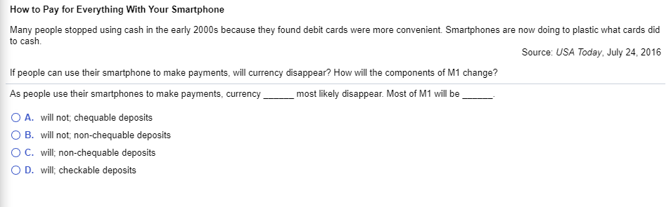 How to Pay for Everything With Your Smartphone
Many people stopped using cash in the early 2000s because they found debit cards were more convenient. Smartphones are now doing to plastic what cards did
to cash.
Source: USA Today, July 24, 2016
If people can use their smartphone to make payments, will currency disappear? How will the components of M1 change?
As people use their smartphones to make payments, currency
most likely disappear. Most of M1 will be
O A. will not; chequable deposits
B. will not; non-chequable deposits
OC. will; non-chequable deposits
O D. will; checkable deposits
