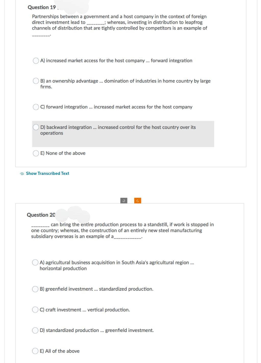 Question 19
Partnerships between a government and a host company in the context of foreign
direct investment lead to ______________; whereas, investing in distribution to leapfrog
channels of distribution that are tightly controlled by competitors is an example of
A) increased market access for the host company... forward integration
B) an ownership advantage ... domination of industries in home country by large
firms.
C) forward integration ... increased market access for the host company
OD) backward integration ... increased control for the host country over its
operations
E) None of the above
Show Transcribed Text
Question 20
can bring the entire production process to a standstill, if work is stopped in
one country; whereas, the construction of an entirely new steel manufacturing
subsidiary overseas is an example of a_
A) agricultural business acquisition in South Asia's agricultural region ...
horizontal production
B) greenfield investment ... standardized production.
C) craft investment ... vertical production.
D) standardized production... greenfield investment.
E) All of the above