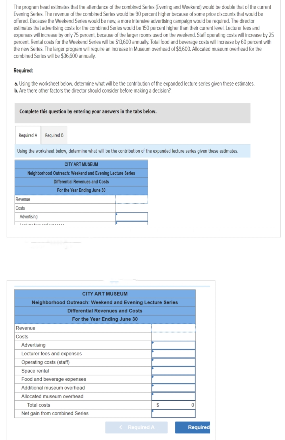 The program head estimates that the attendance of the combined Series (Evening and Weekend) would be double that of the current
Evening Series. The revenue of the combined Series would be 90 percent higher because of some price discounts that would be
offered. Because the Weekend Series would be new, a more intensive advertising campaign would be required. The director
estimates that advertising costs for the combined Series would be 150 percent higher than their current level. Lecturer fees and
expenses will increase by only 75 percent, because of the larger rooms used on the weekend. Staff operating costs will increase by 25
percent. Rental costs for the Weekend Series will be $13,600 annually. Total food and beverage costs will increase by 60 percent with
the new Series. The larger program will require an increase in Museum overhead of $9,600. Allocated museum overhead for the
combined Series will be $36,600 annually.
Required:
a. Using the worksheet below, determine what will be the contribution of the expanded lecture series given these estimates.
b. Are there other factors the director should consider before making a decision?
Complete this question by entering your answers in the tabs below.
Required A
Using the worksheet below, determine what will be the contribution of the expanded lecture series given these estimates.
CITY ART MUSEUM
Neighborhood Outreach: Weekend and Evening Lecture Series
Differential Revenues and Costs
For the Year Ending June 30
Revenue
Costs
Advertising
Required B
CITY ART MUSEUM
Neighborhood Outreach: Weekend and Evening Lecture Series
Differential Revenues and Costs
For the Year Ending June 30
Revenue
Costs
Advertising
Lecturer fees and expenses
Operating costs (staff)
Space rental
Food and beverage expenses
Additional museum overhead
Allocated museum overhead
Total costs
Net gain from combined Series
< Required A
$
0
Required