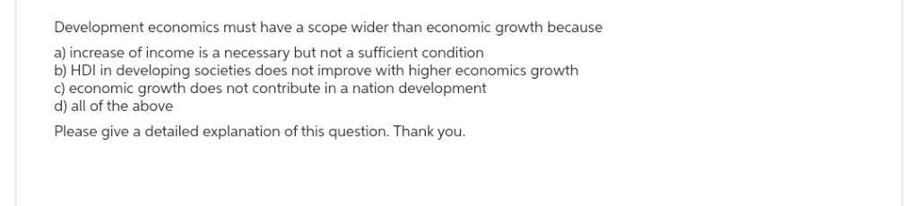 Development economics must have a scope wider than economic growth because
a) increase of income is a necessary but not a sufficient condition
b) HDI in developing societies does not improve with higher economics growth
c) economic growth does not contribute in a nation development
d) all of the above
Please give a detailed explanation of this question. Thank you.