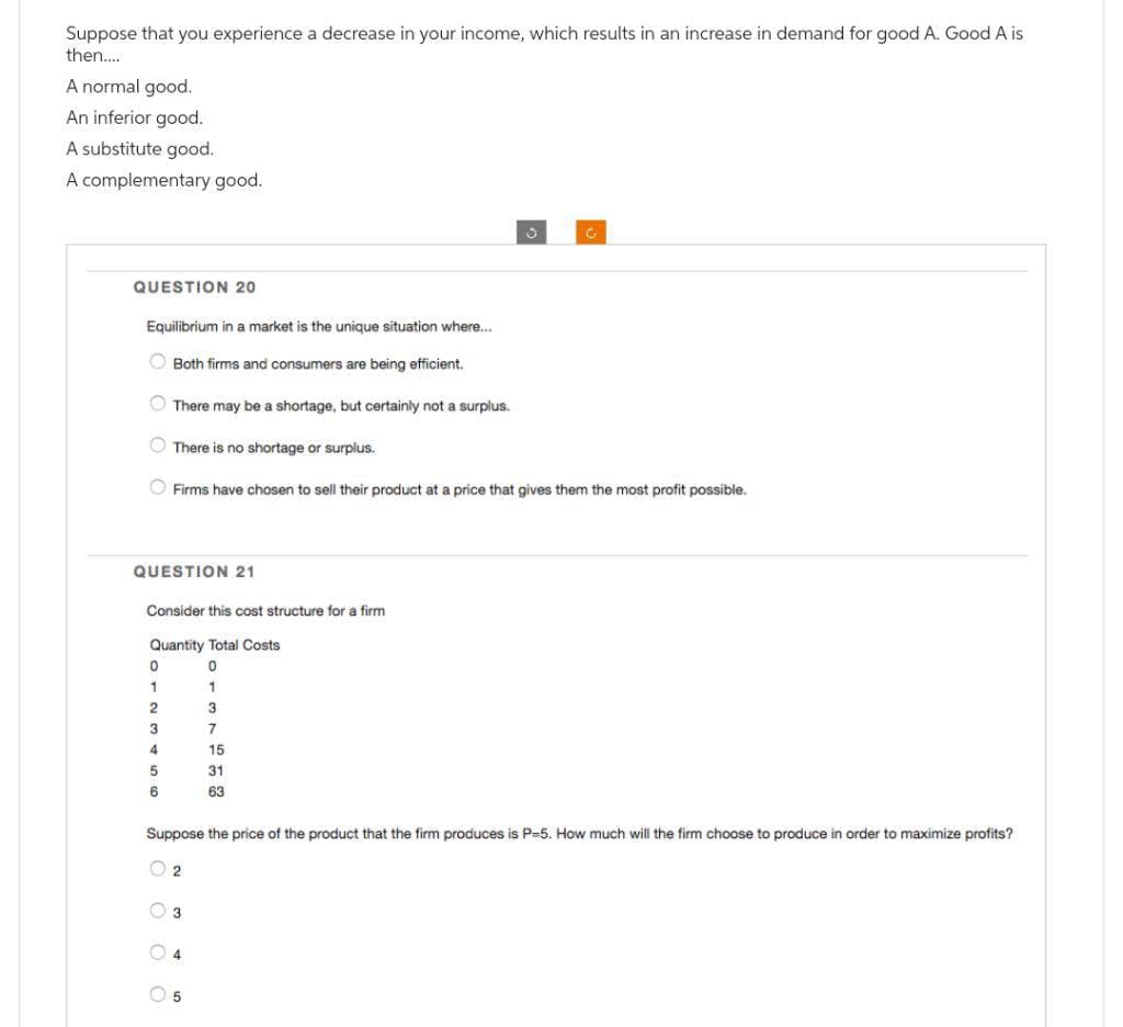 Suppose that you experience a decrease in your income, which results in an increase in demand for good A. Good A is
then....
A normal good.
An inferior good.
A substitute good.
A complementary good.
QUESTION 20
Equilibrium in a market is the unique situation where...
Both firms and consumers are being efficient.
There may be a shortage, but certainly not a surplus.
There is no shortage or surplus.
Firms have chosen to sell their product at a price that gives them the most profit possible.
QUESTION 21
0
1
2
3
4
5
6
Consider this cost structure for a firm
Quantity Total Costs
0
1
3
7
15
31
63
Suppose the price of the product that the firm produces is P-5. How much will the firm choose to produce in order to maximize profits?
2
3
4
5