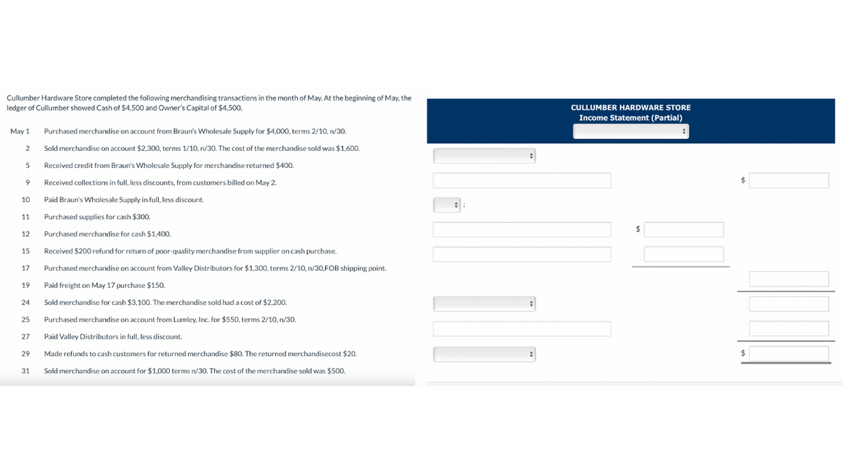 Cullumber Hardware Store completed the following merchandising transactions in the month of May. At the beginning of May, the
ledger of Cullumber showed Cash of $4,500 and Owner's Capital of $4,500.
May 1
2
5
9
10
11
12
15
17
19
24
25
27
29
31
Purchased merchandise on account from Braun's Wholesale Supply for $4,000, terms 2/10, n/30.
Sold merchandise on account $2,300, terms 1/10, n/30. The cost of the merchandise sold was $1,600.
Received credit from Braun's Wholesale Supply for merchandise returned $400.
Received collections in full, less discounts, from customers billed on May 2.
Paid Braun's Wholesale Supply in full, less discount.
Purchased supplies for cash $300.
Purchased merchandise for cash $1,400.
Received $200 refund for return of poor-quality merchandise from supplier on cash purchase.
Purchased merchandise on account from Valley Distributors for $1,300, terms 2/10, n/30,FOB shipping point.
Paid freight on May 17 purchase $150.
Sold merchandise for cash $3,100. The merchandise sold had a cost of $2,200.
Purchased merchandise on account from Lumley, Inc. for $550, terms 2/10, n/30.
Paid Valley Distributors in full, less discount.
Made refunds to cash customers for returned merchandise $80. The returned merchandisecost $20.
Sold merchandise on account for $1,000 terms n/30. The cost of the merchandise sold was $500.
#:
#
#
CULLUMBER HARDWARE STORE
Income Statement (Partial)
$
$