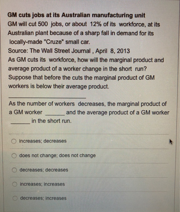 GM cuts jobs at its Australian manufacturing unit
GM will cut 500 jobs, or about 12% of its workforce, at its
Australian plant because of a sharp fall in demand for its
locally-made "Cruze" small car.
Source: The Wall Street Journal, April 8, 2013
As GM cuts its workforce, how will the marginal product and
average product of a worker change in the short run?
Suppose that before the cuts the marginal product of GM
workers is below their average product.
As the number of workers decreases, the marginal product of
a GM worker
and the average product of a GM worker
in the short run.
increases; decreases
does not change; does not change
decreases; decreases
increases; increases
decreases; increases