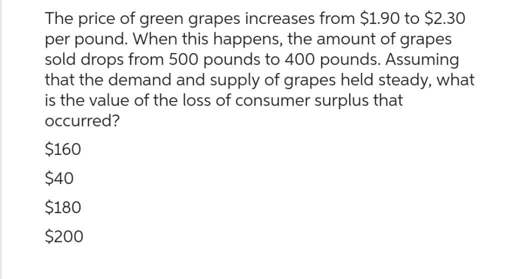 The price of green grapes increases from $1.90 to $2.30
per pound. When this happens, the amount of grapes
sold drops from 500 pounds to 400 pounds. Assuming
that the demand and supply of grapes held steady, what
is the value of the loss of consumer surplus that
occurred?
$160
$40
$180
$200