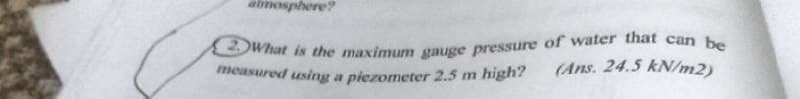 2)What is the maximum gauge pressure of water that can be
measured using a piezometer 2.5 m high?
almosphere?
(Ans. 24.5 kN/m2)
