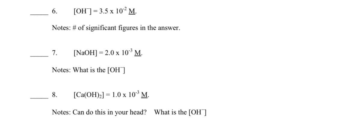 6.
[OH]=3.5 x 10² M.
Notes: # of significant figures in the answer.
7.
[NAOH] = 2.0 x 10 M.
Notes: What is the [OH]
8.
[Ca(OH)2] = 1.0 x 10³ M.
Notes: Can do this in your head?
What is the [OH]
