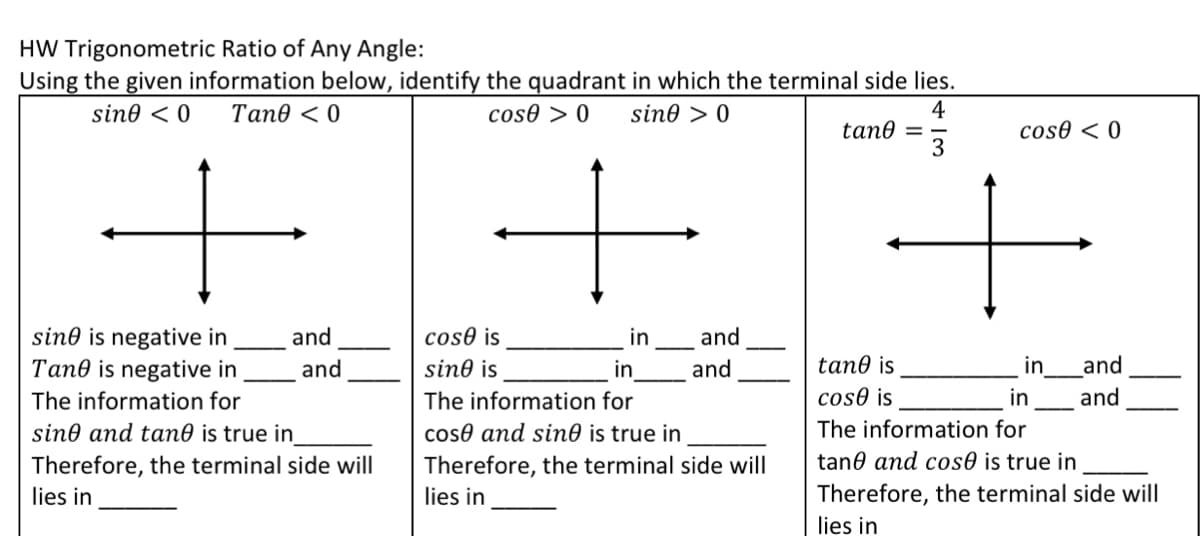 HW Trigonometric Ratio of Any Angle:
Using the given information below, identify the quadrant in which the terminal side lies.
4
tan0
3
sine < 0
Tane < 0
cos0 > 0
sine > 0
cose < 0
and
sin0 is negative in
Tane is negative in
and
cose is
in
and
sine is
in
and
tane is
in
and
The information for
The information for
cos0 is
in
and
The information for
sine and tan0 is true in
Therefore, the terminal side will
coso and sin0 is true in
Therefore, the terminal side will
tane and cos0 is true in
lies in
lies in
Therefore, the terminal side will
lies in
