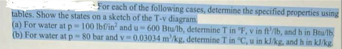 For each of the following cases, determine the specified properties using
tables. Show the states on a sketch of the T-v diagram.
(a) For water at p 100 lbf/in and u 600 Btu/lb, determine T in °F, v in ft'/lb, andh in Btu/lb,
(b) For water atp 80 bar and v 0.03034 m'/kg, determine T in C, u in kJ/kg, and h in kJ/kg.
%3D
%3D
%3D
