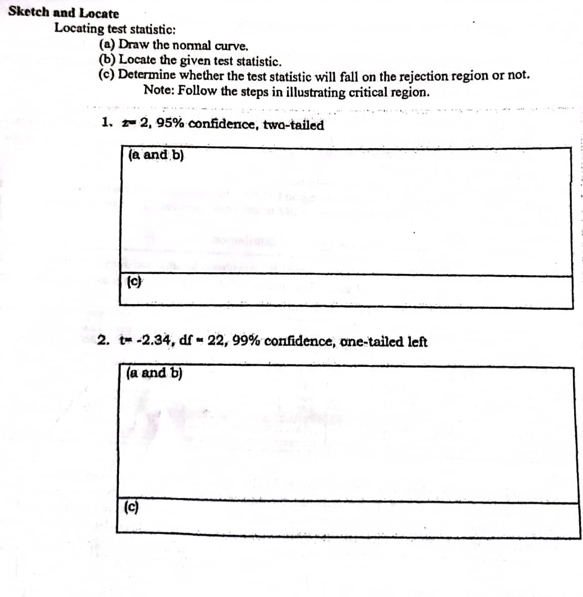 Sketch and Locate
Locating test statistic:
(a) Draw the normal curve.
(b) Locate the given test statistic.
(c) Determine whether the test statistic will fall on the rejection region or not.
Note: Follow the steps in illustrating critical region.
1. z 2, 95% confidence, two-tailed
(a and b)
(c)
2. t-2.34, df 22, 99% confidence, one-tailed left
(a and b)
(c)