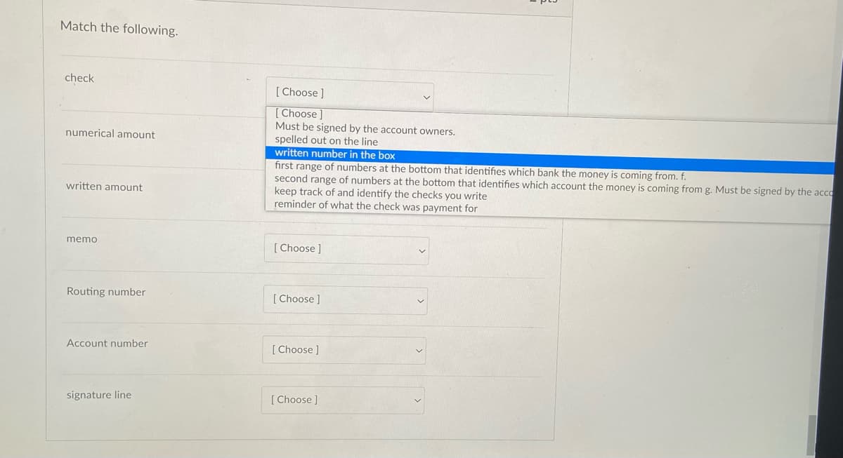 Match the following.
check
[ Choose ]
[ Choose]
Must be signed by the account owners.
numerical amount
spelled out on the line
written number in the box
first range of numbers at the bottom that identifies which bank the money is coming from. f.
second range of numbers at the bottom that identifies which account the money is coming from g. Must be signed by the acco
keep track of and identify the checks you write
reminder of what the check was payment for
written amount
memo
[Choose ]
Routing number
[ Choose ]
Account number
[Choose ]
signature line
[ Choose ]
