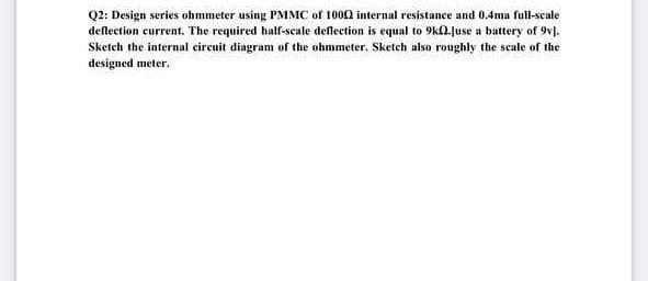 Q2: Design series ohmmeter using PMMC of 1000 internal resistance and 0.4ma full-scale
deflection current. The required half-scale deflection is equal to 9k(2.juse a battery of 9v].
Sketch the internal eircuit diagram of the ohmmeter. Sketch also roughly the scale of the
designed meter.
