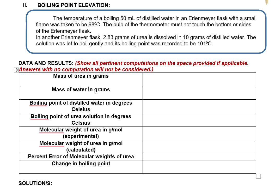 II.
BOILING POINT ELEVATION:
The temperature of a boiling 50 mL of distilled water in an Erlenmeyer flask with a small
flame was taken to be 98°C. The bulb of the thermometer must not touch the bottom or sides
of the Erlenmeyer flask.
In another Erlenmeyer flask, 2.83 grams of urea is dissolved in 10 grams of distilled water. The
solution was let to boil gently and its boiling point was recorded to be 101°C.
DATA AND RESULTS: (Show all pertinent computations on the space provided if applicable.
Answers with no computation will not be considered.)
Mass of urea in grams
Mass of water in grams
Boiling point of distilled water in degrees
Celsius
Boiling point of urea solution in degrees
Celsius
Molecular weight of urea in g/mol
(experimental)
Molecular weight of urea in g/mol
(calculated)
Percent Error of Molecular weights of urea
Change in boiling point
SOLUTION/S:
