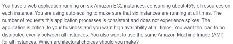 You have a web application running on six Amazon EC2 instances, consuming about 45% of resources on
each instance. You are using auto-scaling to make sure that six instances are running at all times. The
number of requests this application processes is consistent and does not experience spikes. The
application is critical to your business and you want high availability at all times. You want the load to be
distributed evenly between all instances. You also want to use the same Amazon Machine Image (AMI)
for all instances. Which architectural choices should you make?